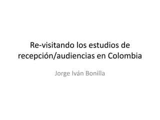 Re-visitando los estudios de
recepción/audiencias en Colombia
Jorge Iván Bonilla
 