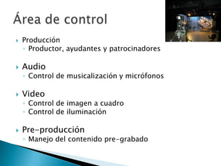 ProducciónProductor, ayudantes y patrocinadores Audio Control de musicalización y micrófonosVideo Control de imagen a cuadroControl de iluminaciónPre-producciónManejo del contenido pre-grabadoÁrea de control