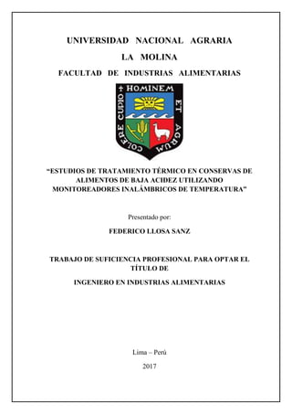 UNIVERSIDAD NACIONAL AGRARIA
LA MOLINA
FACULTAD DE INDUSTRIAS ALIMENTARIAS
“ESTUDIOS DE TRATAMIENTO TÉRMICO EN CONSERVAS DE
ALIMENTOS DE BAJA ACIDEZ UTILIZANDO
MONITOREADORES INALÁMBRICOS DE TEMPERATURA”
Presentado por:
FEDERICO LLOSA SANZ
TRABAJO DE SUFICIENCIA PROFESIONAL PARA OPTAR EL
TÍTULO DE
INGENIERO EN INDUSTRIAS ALIMENTARIAS
Lima – Perú
2017
 