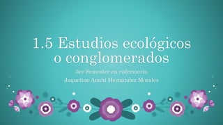 1.5 Estudios ecológicos
o conglomerados
3er Semestre en enfermería
Jaqueline Anahí Hernández Morales
 