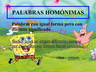 PALABRAS HOMÓNIMAS Palabras con igual forma  pero  con distinto significado . Suelen tener un origen diferente, aunque por evolución sus formas hayan coincidido : vino   venit vino   vinum 