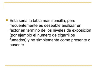    Esta seria la tabla mas sencilla, pero
    frecuentemente es deseable analizar un
    factor en termino de los niveles de exposición
    (por ejemplo el numero de cigarrillos
    fumados) y no simplemente como presente o
    ausente
 