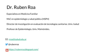 Dr. Ruben Roa
Especialista en Medicina Familiar
MsC en epidemiología y salud pública (HSPH)
Director de investigación en evaluación de tecnologías sanitarias. Univ. Isalud
Profesor de Epidemiología. Univ. Maimónides.
rroa@isalud.edu.ar
@rubenroa
https://rubenroa.blogspot.com/
 