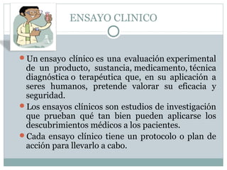 ENSAYO CLINICO
Un ensayo clínico es una evaluación experimental
de un producto, sustancia, medicamento, técnica
diagnóstica o terapéutica que, en su aplicación a
seres humanos, pretende valorar su eficacia y
seguridad.
Los ensayos clínicos son estudios de investigación
que prueban qué tan bien pueden aplicarse los
descubrimientos médicos a los pacientes.
Cada ensayo clínico tiene un protocolo o plan de
acción para llevarlo a cabo.
 