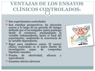VENTAJAS DE LOS ENSAYOS
CLÍNICOS CONTROLADOS:
 Son experimentos controlados
 Son estudios prospectivos: Su ejecución
ocurre a lo largo de un período de tiempo
definido por el investigador quién participa
desde el comienzo, manipulando la
variable independiente, hasta el final del
experimento, analizando la ocurrencia de
la variable dependiente.
 Rigor para establecer causa: El ensayo
clínico controlado es el único diseño de
investigación capaz de comprobar
hipótesis causales.
 Prueba de efectividad, eficacia y
equivalencia.
 Examina efectos adversos
 