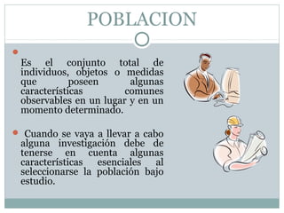 POBLACION

Es el conjunto total de
individuos, objetos o medidas
que poseen algunas
características comunes
observables en un lugar y en un
momento determinado.
 Cuando se vaya a llevar a cabo
alguna investigación debe de
tenerse en cuenta algunas
características esenciales al
seleccionarse la población bajo
estudio.
 