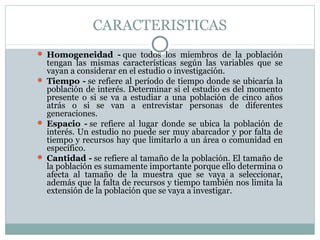 CARACTERISTICAS
 Homogeneidad - que  todos  los  miembros  de  la  población 
tengan  las  mismas  características  según  las  variables  que  se 
vayan a considerar en el estudio o investigación.
 Tiempo - se refiere al período de tiempo donde se ubicaría la 
población de interés. Determinar si el estudio es del momento 
presente  o  si  se  va  a  estudiar  a  una  población  de  cinco  años 
atrás  o  si  se  van  a  entrevistar  personas  de  diferentes 
generaciones. 
 Espacio - se  refiere  al  lugar  donde  se  ubica  la  población  de 
interés. Un estudio no puede ser muy abarcador y por falta de 
tiempo y recursos hay que limitarlo a un área o comunidad en 
específico.
 Cantidad - se refiere al tamaño de la población. El tamaño de 
la población es sumamente importante porque ello determina o 
afecta  al  tamaño  de  la  muestra  que  se  vaya  a  seleccionar, 
además que la falta de recursos y tiempo también nos limita la 
extensión de la población que se vaya a investigar.
 