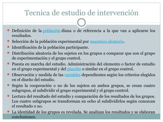 Tecnica de estudio de intervención
 Definición  de  la población diana  o  de  referencia  a  la  que  van  a  aplicarse  los 
resultados.
 Selección de la población experimental por muestreo aleatorio.
 Identificación de la población participante.
 Distribución aleatoria de los sujetos en los grupos a comparar que son el grupo 
de experimentación y el grupo control.
 Puesta en marcha del estudio. Administración del elemento o factor de estudio 
en el grupo experimental y del placebo o similar en el grupo control.
 Observación y medida de las variables dependientes según los criterios elegidos 
en el diseño del estudio.
 Según  la  cooperación  o  no  de  los  sujetos  en  ambos  grupos,  se  crean  cuatro 
subgrupos, al subdividir el grupo experimental y el grupo control.
 Lectura del resultado del estudio y comparación de los resultados de los grupos. 
Los cuatro subgrupos se transforman en ocho al subdividirlos según conozcan 
el resultado o no.
 La identidad de los grupos es revelada. Se analizan los resultados y se elaboran 
conclusiones.
 