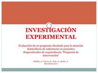 INVESTIGACIÓN
EXPERIMENTAL
Evaluación de un programa diseñado para la atención 
domiciliaria de enfermería en pacientes 
diagnosticados de esquizofrenia “Programa de 
intervención“
Roldán, J.; Vicens, E.; Foix, A.; Quilez, J.
Barcelona 2007
 