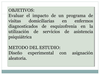OBJETIVOS:
Evaluar el impacto de un programa de
visitas domiciliarias en enfermos
diagnosticados de esquizofrenia en la
utilización de servicios de asistencia
psiquiátrica
METODO DEL ESTUDIO:
Diseño experimental con asignación
aleatoria.
OBJETIVOS:
Evaluar el impacto de un programa de
visitas domiciliarias en enfermos
diagnosticados de esquizofrenia en la
utilización de servicios de asistencia
psiquiátrica
METODO DEL ESTUDIO:
Diseño experimental con asignación
aleatoria.
 