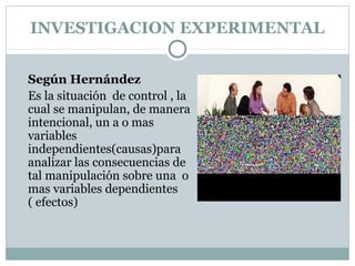 INVESTIGACION EXPERIMENTAL
Según Hernández
Es la situación de control , la
cual se manipulan, de manera
intencional, un a o mas
variables
independientes(causas)para
analizar las consecuencias de
tal manipulación sobre una o
mas variables dependientes
( efectos)
 