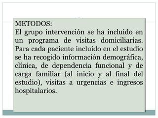 METODOS:
El grupo intervención se ha incluido en
un programa de visitas domiciliarias.
Para cada paciente incluido en el estudio
se ha recogido información demográfica,
clínica, de dependencia funcional y de
carga familiar (al inicio y al final del
estudio), visitas a urgencias e ingresos
hospitalarios.
METODOS:
El grupo intervención se ha incluido en
un programa de visitas domiciliarias.
Para cada paciente incluido en el estudio
se ha recogido información demográfica,
clínica, de dependencia funcional y de
carga familiar (al inicio y al final del
estudio), visitas a urgencias e ingresos
hospitalarios.
 