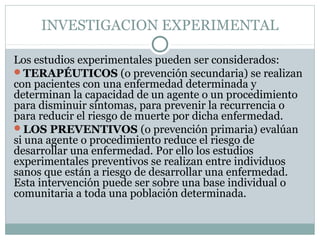 INVESTIGACION EXPERIMENTAL
Los estudios experimentales pueden ser considerados:
TERAPÉUTICOS (o prevención secundaria) se realizan
con pacientes con una enfermedad determinada y
determinan la capacidad de un agente o un procedimiento
para disminuir síntomas, para prevenir la recurrencia o
para reducir el riesgo de muerte por dicha enfermedad.
LOS PREVENTIVOS (o prevención primaria) evalúan
si una agente o procedimiento reduce el riesgo de
desarrollar una enfermedad. Por ello los estudios
experimentales preventivos se realizan entre individuos
sanos que están a riesgo de desarrollar una enfermedad.
Esta intervención puede ser sobre una base individual o
comunitaria a toda una población determinada.
 