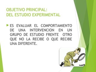 OBJETIVO PRINCIPAL:
DEL ESTUDIO EXPERIMENTAL
 ES EVALUAR EL COMPORTAMIENTO
DE UNA INTERVENCION EN UN
GRUPO DE ESTUDIO FRENTE OTRO
QUE NO LA RECIBE O QUE RECIBE
UNA DIFERENTE.
 