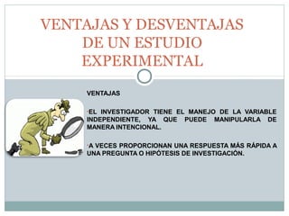 VENTAJAS
•EL INVESTIGADOR TIENE EL MANEJO DE LA VARIABLE
INDEPENDIENTE, YA QUE PUEDE MANIPULARLA DE
MANERA INTENCIONAL.
•A VECES PROPORCIONAN UNA RESPUESTA MÁS RÁPIDA A
UNA PREGUNTA O HIPÓTESIS DE INVESTIGACIÓN.
VENTAJAS Y DESVENTAJAS
DE UN ESTUDIO
EXPERIMENTAL
 