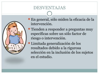 DESVENTAJAS
En general, sólo miden la eficacia de la
intervención.
Tienden a responder a preguntas muy
específicas sobre un sólo factor de
riesgo o intervención.
Limitada generalización de los
resultados debido a la rigurosa
selección en la inclusión de los sujetos
en el estudio.
 