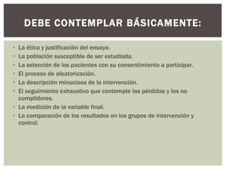 La ética y justificación del ensayo. La población susceptible de ser estudiada. La selección de los pacientes con su consentimiento a participar. El proceso de aleatorización. La descripción minuciosa de la intervención. El seguimiento exhaustivo que contemple las pérdidas y los no cumplidores. La medición de la variable final. La comparación de los resultados en los grupos de intervención y control. DEBE CONTEMPLAR BÁSICAMENTE: 