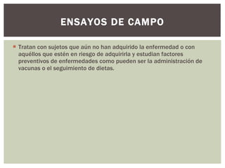 Tratan con sujetos que aún no han adquirido la enfermedad o con aquéllos que estén en riesgo de adquirirla y estudian factores preventivos de enfermedades como pueden ser la administración de vacunas o el seguimiento de dietas. ENSAYOS DE CAMPO 