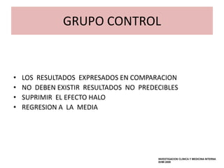 GRUPO CONTROL


•   LOS RESULTADOS EXPRESADOS EN COMPARACION
•   NO DEBEN EXISTIR RESULTADOS NO PREDECIBLES
•   SUPRIMIR EL EFECTO HALO
•   REGRESION A LA MEDIA




                                        INVESTIGACION CLINICA Y MEDICINA INTERNA
                                        SVMI 2009
 