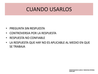 CUANDO USARLOS


•   PREGUNTA SIN RESPUESTA
•   CONTROVERSIA POR LA RESPUESTA
•   RESPUESTA NO CONFIABLE
•   LA RESPUESTA QUE HAY NO ES APLICABLE AL MEDIO EN QUE
    SE TRABAJA




                                          INVESTIGACION CLINICA Y MEDICINA INTERNA
                                          SVMI 2009
 