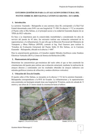 Proyecto de Prospección Geofísica
Gustavo Xavier Pilamunga Ll.
1
ESTUDIOS GEOFÍSICOS PARA LA EVALUACION ESTRUCTURAL DEL
PUENTE SOBRE EL RIO SALINAS, CANTON GUARANDA - ECUADOR.
1. Introducción.
La carretera: Guaranda - Balsapamba es una carretera clase III, corresponde a la Red Vial
Estatal denominada como E491 con una longitud de 77+300. En abscisa 1+712 se encuentra
el Puente sobre el Río Salinas, es el principal acceso a la cuidad de Guaranda dispone de un
TPDA de 8923 vehículos.
En base a su importancia para la conectividad, trasitabilidad y considerando los años de
servicio del puente de 45 años, fue necesario realizar una evaluación estructural de la
superestructura y la infraestructura. Es por ello que la Dirección Provincial del Ministerio de
Transporte y Obras Públicas (MTOP), contrató al Ing. Paul Guerrero para realizar la
“Estudios de Evaluación Estructural del Puente Sobre El Río Salinas, en la Carretera
Guaranda – Balzapamba, ubicado en la abscisa 1+600”.
Para la caracterización geotécnica, el Consultor empleó Métodos Geofísicos como Sondeos
Eléctricos Verticales (SEV) y Líneas de Sísmica de Refracción (LSR).
2. Planteamiento del problema
Determinar las características geo-mecánicas del suelo sobre el que se han construido las
cimentaciones del puente para realizar una evaluación estructural, mediante la realización de
ensayos directos y contrastados con los resultados obtenidos de ensayos indirectos con
métodos geofísicos (sísmica de refracción y sondeos eléctricos verticales).
3. Ubicación del Área de Estudio.
El puente sobre el Rio Salinas, se encuentra en la abscisa 1+712 de la carretera Guaranda -
Balzapamba correspondiente a la RVE de Ecuador. La infraestructura y la superestructura
esta construida con hormigón armado tiene una longitud de 70 metros, ancho de calzada de 9
metros y una altura de 21 metros desde la cimentación hasta el tablero.
Figura 1.- Ubicación del Estudio. Fuente: (MTOP, 2018).
 