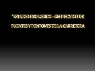 “ESTUDIO GEOLOGICO - GEOTECNICO DE
PUENTES Y PONTONES DE LA CARRETERA
 