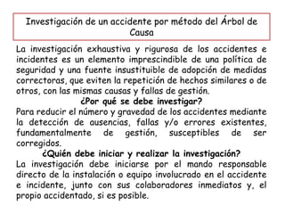Investigación de un accidente por método del Árbol de
Causa
La investigación exhaustiva y rigurosa de los accidentes e
incidentes es un elemento imprescindible de una política de
seguridad y una fuente insustituible de adopción de medidas
correctoras, que eviten la repetición de hechos similares o de
otros, con las mismas causas y fallas de gestión.
¿Por qué se debe investigar?
Para reducir el número y gravedad de los accidentes mediante
la detección de ausencias, fallas y/o errores existentes,
fundamentalmente de gestión, susceptibles de ser
corregidos.
¿Quién debe iniciar y realizar la investigación?
La investigación debe iniciarse por el mando responsable
directo de la instalación o equipo involucrado en el accidente
e incidente, junto con sus colaboradores inmediatos y, el
propio accidentado, si es posible.
 