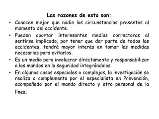 Las razones de esto son:
• Conocen mejor que nadie las circunstancias presentes al
momento del accidente.
• Pueden aportar interesantes medias correctoras al
sentirse implicado, por tener que dar parte de todos los
accidentes, tendrá mayor interés en tomar las medidas
necesarias para evitarlos.
• Es un medio para involucrar directamente y responsabilizar
a los mandos en la seguridad integrándolos.
• En algunos casos especiales o complejos, la investigación se
realiza o complementa por el especialista en Prevención,
acompañado por el mando directo y otro personal de la
línea.
 