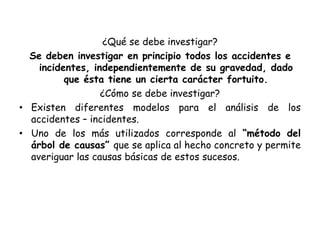 ¿Qué se debe investigar?
Se deben investigar en principio todos los accidentes e
incidentes, independientemente de su gravedad, dado
que ésta tiene un cierta carácter fortuito.
¿Cómo se debe investigar?
• Existen diferentes modelos para el análisis de los
accidentes – incidentes.
• Uno de los más utilizados corresponde al “método del
árbol de causas” que se aplica al hecho concreto y permite
averiguar las causas básicas de estos sucesos.
 