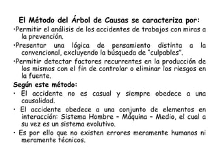 El Método del Árbol de Causas se caracteriza por:
•Permitir el análisis de los accidentes de trabajos con miras a
la prevención.
•Presentar una lógica de pensamiento distinta a la
convencional, excluyendo la búsqueda de “culpables”.
•Permitir detectar factores recurrentes en la producción de
los mismos con el fin de controlar o eliminar los riesgos en
la fuente.
Según este método:
• El accidente no es casual y siempre obedece a una
causalidad.
• El accidente obedece a una conjunto de elementos en
interacción: Sistema Hombre – Máquina – Medio, el cual a
su vez es un sistema evolutivo.
• Es por ello que no existen errores meramente humanos ni
meramente técnicos.
 