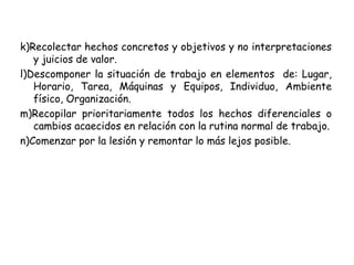k)Recolectar hechos concretos y objetivos y no interpretaciones
y juicios de valor.
l)Descomponer la situación de trabajo en elementos de: Lugar,
Horario, Tarea, Máquinas y Equipos, Individuo, Ambiente
físico, Organización.
m)Recopilar prioritariamente todos los hechos diferenciales o
cambios acaecidos en relación con la rutina normal de trabajo.
n)Comenzar por la lesión y remontar lo más lejos posible.
 