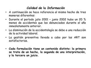 Calidad de la Información
• A continuación se hace referencia al mismo hecho de tres
maneras diferentes:
• Durante el período julio 2001 – junio 2002 hubo un 20 %
menos de accidentes que los denunciados durante el año
inmediatamente anterior.
• La disminución de la accidentología se debe a una reducción
de la actividad laboral.
• La gestión preventiva llevada a cabo por las ART son
satisfactorias.
• Cada formulación tiene un contenido distinto: la primera
se trata de un hecho, la segunda de una interpretación,
y la tercera un juicio.
 