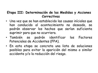 Etapa III: Determinación de las Medidas y Acciones
Correctivas
• Una vez que se han establecido las causas iníciales que
han conducido al acontecimiento no deseado, se
podrán observar los hechos que serían suficiente
suprimir para que no ocurriera.
• También se podrán identificar los Factores
Potenciales de Accidentes (FPA).
• En esta etapa se concreta una lista de soluciones
posibles para evitar la aparición del mismo o similar
accidente y/o la reducción del riesgo.
 