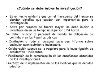 ¿Cuándo se debe iniciar la investigación?
• Es un hecho evidente que con el transcurso del tiempo se
pierden detalles que pueden ser importantes para la
investigación.
• Salvo por razones de fuerza mayor, se debe iniciar la
investigación en un tiempo no superior a 24 horas.
Se debe inculcar al personal de mando su obligación de
contribuir en los 4 puntos básicos:
• Invitación a todo el personal para que informe sobre
cualquier acontecimiento indeseable.
• Colaboración cuando se le requiera para la investigación de
accidentes – incidentes.
• Facilitación de la comunicación de las enseñanzas obtenidas
de las investigaciones.
• Certeza de la implementación de las medidas que se decidan
adoptar.
 