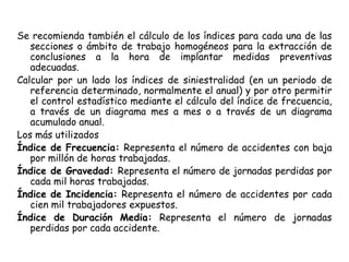 Se recomienda también el cálculo de los índices para cada una de las
secciones o ámbito de trabajo homogéneos para la extracción de
conclusiones a la hora de implantar medidas preventivas
adecuadas.
Calcular por un lado los índices de siniestralidad (en un periodo de
referencia determinado, normalmente el anual) y por otro permitir
el control estadístico mediante el cálculo del índice de frecuencia,
a través de un diagrama mes a mes o a través de un diagrama
acumulado anual.
Los más utilizados
Índice de Frecuencia: Representa el número de accidentes con baja
por millón de horas trabajadas.
Índice de Gravedad: Representa el número de jornadas perdidas por
cada mil horas trabajadas.
Índice de Incidencia: Representa el número de accidentes por cada
cien mil trabajadores expuestos.
Índice de Duración Media: Representa el número de jornadas
perdidas por cada accidente.
 