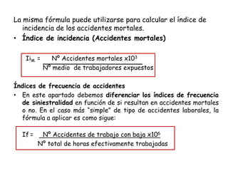 La misma fórmula puede utilizarse para calcular el índice de
incidencia de los accidentes mortales.
• Índice de incidencia (Accidentes mortales)
IiM = Nº Accidentes mortales x103
Nº medio de trabajadores expuestos
Índices de frecuencia de accidentes
• En este apartado debemos diferenciar los índices de frecuencia
de siniestralidad en función de si resultan en accidentes mortales
o no. En el caso más “simple” de tipo de accidentes laborales, la
fórmula a aplicar es como sigue:
If = Nº Accidentes de trabajo con baja x106
Nº total de horas efectivamente trabajadas
 