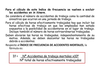 Para el cálculo de este índice de frecuencia se vuelven a excluir
los accidentes en in itinere.
Se considera el número de accidentes de trabajo como la cantidad de
siniestros que ocurren en una jornada de trabajo.
Para el cálculo de horas efectivamente trabajadas hay que incluir las
horas efectivas de trabajo en que los empleados han estado
expuestos a la posibilidad de accidentarse en el lugar de trabajo.
Incluye también el número de horas extraordinarias trabajadas.
Deben obviarse las horas no trabajadas, independientemente de su
motivo. Además, se deben descontar las horas no trabajadas
debido a accidentes.
Respecto al ÍNDICE DE FRECUENCIA DE ACCIDENTES MORTALES, la
fórmula es:
If = Nº Accidentes de trabajo mortales x108
Nº total de horas efectivamente trabajadas
 