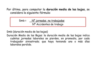 Por último, para computar la duración media de las bajas, se
considera la siguiente fórmula:
Dmb = Nº jornadas no trabajadas
Nº Accidentes de trabajo
Dmb (duración media de las bajas)
Duración Media de las Bajas: la duración media de las bajas indica
cuántas jornadas laborales se pierden, en promedio, por cada
trabajador siniestrado; que haya teniendo uno o más días
laborales perdido.
 