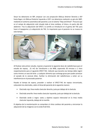 Estudios Isotópicos en Cardiología




Situar los detectores en 90º, empezar con una proyección Oblicua Anterior Derecha a 45º
hasta llegar a la Oblicua Posterior Izquierda a 135º. Los detectores realizarán un giro de 180º,
mediante el contorno automático del paciente y con el sistema “Step and Shoot”. Procurar que
en el campo de adquisición esté situada toda el área cardíaca, el tórax y la parte alta del
abdomen. Tras la adquisición del SPECT, la camilla se introducirá en el gantry del TAC para
hacer el topograma y la adquisición de TAC. Es importante que el paciente no se mueva en
este tiempo.




Al finalizar este primer estudio, inyectar al paciente la siguiente dosis de radiofármaco para el
estudio de reposo, 21 mCi de Tetrofosmin o de MIBI, esperando 30 minutos o 1 hora
respectivamente para el siguiente SPECT-TAC. Indicarle que durante ese tiempo debe ingerir
como mínimo un vaso de leche y cualquier alimento que contenga grasa para poder provocar
el vaciado de la vesícula biliar, facilitar la eliminación del radiofármaco y evitar así su
interferencia en el procesado posterior.

Pasado el tiempo de espera, proceder a realizar el SPECT-TAC de reposo sincronizado,
colocando tres electrodos, sobre el tórax del paciente de la siguiente manera:

    •   Electrodo rojo: línea medio clavicular derecha, justo por debajo de la clavícula.

    •   Electrodo amarillo: línea medio clavicular izquierda, justo por debajo de la clavícula.

    •   Electrodo verde o negro: sexto y séptimo espacio intercostal en la línea medio
        clavicular izquierda, debajo de la mamilla.

El objetivo de la monitorización es comprobar el ritmo cardíaco del paciente y sincronizar la
adquisición de las imágenes con la onda R del ECG.




                                                      Natacha Sánchez Bueno                       10
 