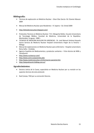 Estudios Isotópicos en Cardiología




Bibliografía:
   •   Técnicas de exploración en Medicina Nuclear - César Díaz García- Ed. Elsevier-Masson
       2004

   •   Manual de Medicina Nuclear para Residentes – R. Sopena – Ed. Simed 2009

   •   http://idmedicinanuclear.blogspot.com/

   •   Protocolos Técnicos en Medicina Nuclear- T.R.I. Margarita Núñez. Escuela Universitaria
       de Tecnología Médica. Facultad de Medicina, Universidad de la República.
       Montevideo, Uruguay.- 2000 –
   •   TECNICAS DE MEDICINA NUCLEAR EN URGENCIAS - Dr. José Manuel Jiménez-Hoyuela
       García Servicio de Medicina Nuclear Hospital Universitario Virgen de la Victoria –
       Málaga
   •   Manual de exploraciones en Medicina Nuclear para enfermería – Hospital universitario
       Reina Sofía – Córdoba
   •   Agencia Española de Medicamentos y productos sanitarios – Ficha técnica de MIBI y
       Tetrafosmin
   •   http://www.nuclearsur.com/
   •   http://www.semn.es/pacientes.php
   •   http://www.medicinanuclear.cl/informacion-paciente.htm
   •   http://alejandracork.fullblog.com.ar/

Agradecimientos:
   •   Doctora Leticia de la Cueva, especialista en Medicina Nuclear por su revisión en los
       aspectos técnicos de este protocolo

   •   Raúl Campo, TSID por su corrección literaria.




                                                       Natacha Sánchez Bueno                 15
 