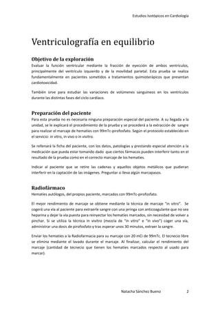 Estudios Isotópicos en Cardiología




Ventriculografía en equilibrio
Objetivo de la exploración
Evaluar la función ventricular mediante la fracción de eyección de ambos ventrículos,
principalmente del ventrículo izquierdo y de la movilidad parietal. Esta prueba se realiza
fundamentalmente en pacientes sometidos a tratamientos quimioterápicos que presentan
cardiotoxicidad.

También sirve para estudiar las variaciones de volúmenes sanguíneos en los ventrículos
durante las distintas fases del ciclo cardíaco.


Preparación del paciente
Para esta prueba no es necesaria ninguna preparación especial del paciente. A su llegada a la
unidad, se le explicará el procedimiento de la prueba y se procederá a la extracción de sangre
para realizar el marcaje de hematíes con 99mTc-pirofosfato. Según el protocolo establecido en
el servicio: in vitro, in vivo o in vivitro.

Se rellenará la ficha del paciente, con los datos, patologías y prestando especial atención a la
medicación que pueda estar tomando dado que ciertos fármacos pueden interferir tanto en el
resultado de la prueba como en el correcto marcaje de los hematíes.

Indicar al paciente que se retire las cadenas y aquellos objetos metálicos que pudieran
interferir en la captación de las imágenes. Preguntar si lleva algún marcapasos.


Radiofármaco
Hematíes autólogos, del propios paciente, marcados con 99mTc-pirofosfato.

El mejor rendimiento de marcaje se obtiene mediante la técnica de marcaje “in vitro”. Se
cogerá una vía al paciente para extraerle sangre con una jeringa con anticoagulante que no sea
heparina y dejar la vía puesta para reinyectar los hematíes marcados, sin necesidad de volver a
pinchar. Si se utiliza la técnica in vivitro (mezcla de “in vitro” e “in vivo”) coger una vía,
administrar una dosis de pirofosfato y tras esperar unos 30 minutos, extraer la sangre.

Enviar los hematíes a la Radiofarmacia para su marcaje con 20 mCi de 99mTc. El tecnecio libre
se elimina mediante el lavado durante el marcaje. Al finalizar, calcular el rendimiento del
marcaje (cantidad de tecnecio que tienen los hematíes marcados respecto al usado para
marcar).




                                                      Natacha Sánchez Bueno                   2
 