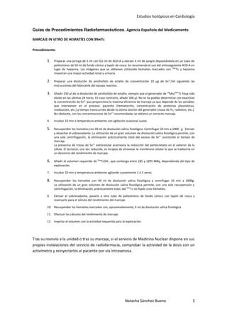 Estudios Isotópicos en Cardiología


Guías de Procedimientos Radiofarmacéuticos. Agencia Española del Medicamento

MARCAJE IN VITRO DE HEMATÍES CON 99mTc

Procedimiento:


        1.   Preparar una jeringa de 5 ml con 0,6 ml de ACD-A y extraer 4 ml de sangre depositándola en un tubo de
             poliestireno de 50 ml de fondo cónico y tapón de rosca. Se recomienda el uso del anticoagulante ACD-A en
             lugar de heparina. Las imágenes que se obtienen utilizando hematíes marcados con 99mTc y heparina
             muestran una mayor actividad renal y urinaria.

        2.   Preparar una disolución de pirofosfato de estaño de concentración 10 µg de Sn 2+/ml siguiendo las
             instrucciones del fabricante del equipo reactivo.

        3.   Añadir 250 µl de la disolución de pirofosfato de estaño, siempre que el generador de 99Mo/99mTc haya sido
             eluido en las últimas 24 horas. En caso contrario, añadir 500 µl. No se ha podido determinar con exactitud
             la concentración de Sn2+ que proporciona la máxima eficiencia de marcaje ya que depende de las variables
             que intervienen en el proceso: paciente (hematocrito, concentración de proteínas plasmáticas,
             medicación, etc.) y tiempo transcurrido desde la última elución del generador (masa de Tc, radiolisis, etc.).
             No obstante, con las concentraciones de Sn2+ recomendadas se obtiene un correcto marcaje.

        4.   Incubar 10 min a temperatura ambiente con agitación ocasional suave.

        5.   Resuspender los hematíes con 40 ml de disolución salina fisiológica. Centrifugar 10 min a 1000 · g . Extraer
             y desechar el sobrenadante. La utilización de un gran volumen de disolución salina fisiológica permite, con
             una sola centrifugación, la eliminación prácticamente total del exceso de Sn2+ acortando el tiempo de
             marcaje.
             La presencia de trazas de Sn2+ extracelular acarrearía la reducción del pertecnetato en el exterior de la
             célula. El tecnecio, una vez reducido, es incapaz de atravesar la membrana celular lo que se traduciría en
             un descenso del rendimiento de marcaje.

        6.   Añadir el volumen requerido de 99mTcO4-, que contenga entre 185 y 1295 MBq, dependiendo del tipo de
             exploración.

        7.   Incubar 10 min a temperatura ambiente agitando suavemente 2 ó 3 veces.

        8.   Resuspender los hematíes con 40 ml de disolución salina fisiológica y centrifugar 10 min a 1000g.
             La utilización de un gran volumen de disolución salina fisiológica permite, con una sola resuspensión y
             centrifugación, la eliminación, prácticamente total, del 99mTc no fijado a los hematíes.

        9.   Extraer el sobrenadante, pasarlo a otro tubo de poliestireno de fondo cónico con tapón de rosca y
             reservarlo para el cálculo del rendimiento del marcaje.

        10. Resuspender los hematíes marcados con, aproximadamente, 4 ml de disolución salina fisiológica.

        11. Efectuar los cálculos del rendimiento de marcaje.

        12. Inyectar el volumen con la actividad requerida para la exploración.




Tras su reenvío a la unidad o tras su marcaje, si el servicio de Medicina Nuclear dispone en sus
propias instalaciones del servicio de radiofarmacia, comprobar la actividad de la dosis con un
activímetro y reinyectarlos al paciente por vía intravenosa.




                                                                    Natacha Sánchez Bueno                               3
 
