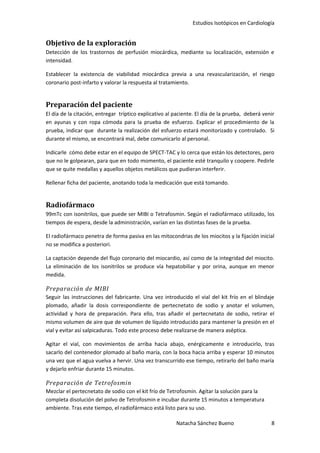 Estudios Isotópicos en Cardiología


Objetivo de la exploración
Detección de los trastornos de perfusión miocárdica, mediante su localización, extensión e
intensidad.

Establecer la existencia de viabilidad miocárdica previa a una revascularización, el riesgo
coronario post-infarto y valorar la respuesta al tratamiento.


Preparación del paciente
El día de la citación, entregar tríptico explicativo al paciente. El día de la prueba, deberá venir
en ayunas y con ropa cómoda para la prueba de esfuerzo. Explicar el procedimiento de la
prueba, indicar que durante la realización del esfuerzo estará monitorizado y controlado. Si
durante el mismo, se encontrará mal, debe comunicarlo al personal.

Indicarle cómo debe estar en el equipo de SPECT-TAC y lo cerca que están los detectores, pero
que no le golpearan, para que en todo momento, el paciente esté tranquilo y coopere. Pedirle
que se quite medallas y aquellos objetos metálicos que pudieran interferir.

Rellenar ficha del paciente, anotando toda la medicación que está tomando.


Radiofármaco
99mTc con isonitrilos, que puede ser MIBI o Tetrafosmin. Según el radiofármaco utilizado, los
tiempos de espera, desde la administración, varían en las distintas fases de la prueba.

El radiofármaco penetra de forma pasiva en las mitocondrias de los miocitos y la fijación inicial
no se modifica a posteriori.

La captación depende del flujo coronario del miocardio, así como de la integridad del miocito.
La eliminación de los isonitrilos se produce vía hepatobiliar y por orina, aunque en menor
medida.

Preparación de MIBI
Seguir las instrucciones del fabricante. Una vez introducido el vial del kit frío en el blindaje
plomado, añadir la dosis correspondiente de pertecnetato de sodio y anotar el volumen,
actividad y hora de preparación. Para ello, tras añadir el pertecnetato de sodio, retirar el
mismo volumen de aire que de volumen de líquido introducido para mantener la presión en el
vial y evitar así salpicaduras. Todo este proceso debe realizarse de manera aséptica.

Agitar el vial, con movimientos de arriba hacia abajo, enérgicamente e introducirlo, tras
sacarlo del contenedor plomado al baño maría, con la boca hacia arriba y esperar 10 minutos
una vez que el agua vuelva a hervir. Una vez transcurrido ese tiempo, retirarlo del baño maría
y dejarlo enfriar durante 15 minutos.

Preparación de Tetrofosmin
Mezclar el pertecnetato de sodio con el kit frío de Tetrofosmin. Agitar la solución para la
completa disolución del polvo de Tetrofosmin e incubar durante 15 minutos a temperatura
ambiente. Tras este tiempo, el radiofármaco está listo para su uso.

                                                        Natacha Sánchez Bueno                    8
 