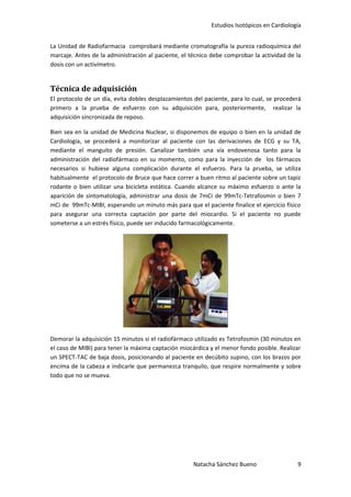 Estudios Isotópicos en Cardiología


La Unidad de Radiofarmacia comprobará mediante cromatografía la pureza radioquímica del
marcaje. Antes de la administración al paciente, el técnico debe comprobar la actividad de la
dosis con un activímetro.


Técnica de adquisición
El protocolo de un día, evita dobles desplazamientos del paciente, para lo cual, se procederá
primero a la prueba de esfuerzo con su adquisición para, posteriormente, realizar la
adquisición sincronizada de reposo.

Bien sea en la unidad de Medicina Nuclear, si disponemos de equipo o bien en la unidad de
Cardiología, se procederá a monitorizar al paciente con las derivaciones de ECG y su TA,
mediante el manguito de presión. Canalizar también una vía endovenosa tanto para la
administración del radiofármaco en su momento, como para la inyección de los fármacos
necesarios si hubiese alguna complicación durante el esfuerzo. Para la prueba, se utiliza
habitualmente el protocolo de Bruce que hace correr a buen ritmo al paciente sobre un tapiz
rodante o bien utilizar una bicicleta estática. Cuando alcance su máximo esfuerzo o ante la
aparición de sintomatología, administrar una dosis de 7mCi de 99mTc-Tetrafosmin o bien 7
mCi de 99mTc-MIBI, esperando un minuto más para que el paciente finalice el ejercicio físico
para asegurar una correcta captación por parte del miocardio. Si el paciente no puede
someterse a un estrés físico, puede ser inducido farmacológicamente.




Demorar la adquisición 15 minutos si el radiofármaco utilizado es Tetrofosmin (30 minutos en
el caso de MIBI) para tener la máxima captación miocárdica y el menor fondo posible. Realizar
un SPECT-TAC de baja dosis, posicionando al paciente en decúbito supino, con los brazos por
encima de la cabeza e indicarle que permanezca tranquilo, que respire normalmente y sobre
todo que no se mueva.




                                                     Natacha Sánchez Bueno                 9
 