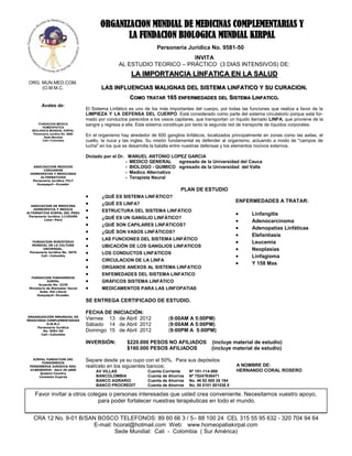 ORGANIZACION MUNDIAL DE MEDICINAS COMPLEMENTARIAS Y
                                                 LA FUNDACION BIOLOGICA MUNDIAL KIRPAL
                                                                    Personería Jurídica No. 9581-50
                                                                         INVITA
                                                  AL ESTUDIO TEORICO – PRÁCTICO (3 DIAS INTENSIVOS) DE:
                                                        LA IMPORTANCIA LINFATICA EN LA SALUD
 ORG. MUN.MED.COM.
      (O.M.M.C.                           LAS INFLUENCIAS MALIGNAS DEL SISTEMA LINFATICO Y SU CURACION.
                                                        COMO TRATAR 165 ENFERMEDADES DEL SISTEMA LINFATICO.
         Avales de:
                                   El Sistema Linfático es uno de los más importantes del cuerpo, por todas las funciones que realiza a favor de la
                                   LIMPIEZA Y LA DEFENSA DEL CUERPO. Está considerado como parte del sistema circulatorio porque está for-
                                   mado por conductos parecidos a los vasos capilares, que transportan un líquido llamado LINFA, que proviene de la
       FUNDACION MEDICA
          HOMEOPATICA
                                   sangre y regresa a ella. Este sistema constituye por tanto la segunda red de transporte de líquidos corporales.
   BIOLOGICA MUNDIAL KIRPAL
    Personería Jurídica No. 0689
           Sede Mundial
                                   En el organismo hay alrededor de 600 ganglios linfáticos, localizados principalmente en zonas como las axilas, el
          Cali—Colombia            cuello, la nuca y las ingles. Su misión fundamental es defender al organismo, actuando a modo de "campos de
                                   lucha" en los que se desarrolla la batalla entre nuestras defensas y los elementos nocivos externos.

                                   Dictado por el Dr. MANUEL ANTONIO LOPEZ GARCIA
                                                     - MEDICO GENERAL     egresado de la Universidad del Cauca
  ASOCIAICION MEDICOS                                - BIOLOGO - QUIMICO egresado de la Universidad del Valle
        CIRUJANOS
 HOMEOPATAS Y MEDICINAS                              - Medico Alternativo
      ALTERNATIVAS                                   - Terapista Neural
  Personería Jurídica 7517
    Guayaquil—Ecuador

                                                                                PLAN DE ESTUDIO
                                          ¿QUÉ ES SISTEMA LINFÁTICO?
                                          ¿QUÉ ES LINFA?
                                                                                                           ENFERMEDADES A TRATAR:
  ASOCIACION DE MEDICINA
   HOMEOPATIA Y MEDICA
                                          ESTRUCTURA DEL SISTEMA LINFÁTICO
ALTERNATIVA KIRPAL DEL PERU
 Personería Jurídica 11105499
                                                                                                                  Linfangitis
                                          ¿QUÉ ES UN GANGLIO LINFÁTICO?
          Lima—Perú
                                                                                                                  Adenocarcinoma
                                          ¿QUÉ SON CAPILARES LINFÁTICOS?
                                                                                                                  Adenopatías Linfáticas
                                          ¿QUÉ SON VASOS LINFÁTICOS?
                                                                                                                  Elefantiasis
                                          LAS FUNCIONES DEL SISTEMA LINFÁTICO
  FUNDACION MINISTERIO                                                                                            Leucemia
  MUNDIAL DE LA CULTURA                   UBICACIÓN DE LOS GANGLIOS LINFATICOS
        UNIVERSAL.                                                                                                Neoplasias
 Personería Jurídica No. 3076             LOS CONDUCTOS LINFATICOS
       Cali—Colombia                                                                                              Linfagioma
                                          CIRCULACION DE LA LINFA
                                                                                                                  Y 158 Mas
                                          ORGANOS ANEXOS AL SISTEMA LINFATICO
                                          ENFEMEDADES DEL SISTEMA LINFATICO
  FUNDACION FUNHOMEDIK
            KIRPAL                        GRÁFICOS SISTEMA LINFÁTICO
       Acuerdo No. 3239
 Ministerio de Bienestar Social           MEDICAMENTOS PARA LAS LINFOPATIAS
        Subs. Del Litoral
      Guayaquil—Ecuador

                                   SE ENTREGA CERTIFICADO DE ESTUDIO.

                                   FECHA DE INICIACIÓN:
ORGANIZACIÓN MMUNDIAL DE
MEDICINAS COMPLEMENTARIAS          Viernes 13 de Abril 2012               (9:00AM A 5:00PM)
          O.M.M.C
     Personería Jurídica
                                   Sábado 14 de Abril 2012                (9:00AM A 5:00PM)
        No. 9581-50                Domingo 15 de Abril 2012               (9:00PM A 5:00PM)
       Cali—Colombia

                                   INVERSIÓN:         $220.000 PESOS NO AFILIADOS              (incluye material de estudio)
                                                      $180.000 PESOS AFILIADOS                 (incluye material de estudio)

   KIRPAL FUNDATION INC
       FUNHOMEDIK
                                   Separe desde ya su cupo con el 50%. Para sus depósitos
 PERSONERIA JURIDICA REG.          realícelo en los siguientes bancos:                                     A NOMBRE DE:
 O1BE005945– Abril 20 a000
                                       AV VILLAS                Cuenta Corriente    Nº 101-114-098         HERNANDO CORAL ROSERO
      Queens Country
      Comisión Expires                 BANCOLOMBIA              Cuenta de Ahorros   Nº 75247636471
                                       BANCO AGRARIO            Cuenta de Ahorros   No. 46 92 500 26 194
                                       BANCO PROCREDIT          Cuenta de Ahorros   No. 55 0101 001036 8

     Favor invitar a otros colegas o personas interesadas que usted crea conveniente. Necesitamos vuestro apoyo,
                               para poder fortalecer nuestras terapéuticas en todo el mundo.


   CRA 12 No. 9-01 B/SAN BOSCO TELEFONOS: 89 60 66 3 / 5– 88 100 24 CEL 315 55 95 632 - 320 704 94 64
                        E-mail: hcoral@hotmail.com Web: www.homeopatiakirpal.com
                                Sede Mundial: Cali - Colombia ( Sur América)
 