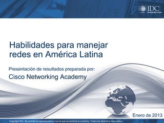 Habilidades para manejar
redes en América Latina
Presentación de resultados preparada por:
Cisco Networking Academy




                                                                                                                 Enero de 2013
Copyright IDC. Se prohíbe la reproducción a menos que se autorice lo contrario. Todos los derechos reservados.
 