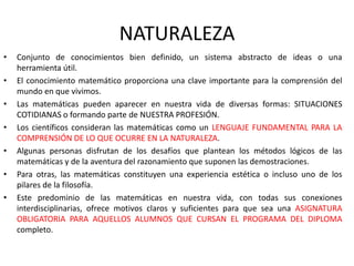 NATURALEZA
•
•
•
•
•

•
•

Conjunto de conocimientos bien definido, un sistema abstracto de ideas o una
herramienta útil.
El conocimiento matemático proporciona una clave importante para la comprensión del
mundo en que vivimos.
Las matemáticas pueden aparecer en nuestra vida de diversas formas: SITUACIONES
COTIDIANAS o formando parte de NUESTRA PROFESIÓN.
Los científicos consideran las matemáticas como un LENGUAJE FUNDAMENTAL PARA LA
COMPRENSIÓN DE LO QUE OCURRE EN LA NATURALEZA.
Algunas personas disfrutan de los desafíos que plantean los métodos lógicos de las
matemáticas y de la aventura del razonamiento que suponen las demostraciones.
Para otras, las matemáticas constituyen una experiencia estética o incluso uno de los
pilares de la filosofía.
Este predominio de las matemáticas en nuestra vida, con todas sus conexiones
interdisciplinarias, ofrece motivos claros y suficientes para que sea una ASIGNATURA
OBLIGATORIA PARA AQUELLOS ALUMNOS QUE CURSAN EL PROGRAMA DEL DIPLOMA
completo.

 