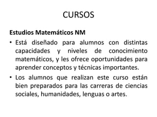 CURSOS
Estudios Matemáticos NM
• Está diseñado para alumnos con distintas
capacidades y niveles de conocimiento
matemáticos, y les ofrece oportunidades para
aprender conceptos y técnicas importantes.
• Los alumnos que realizan este curso están
bien preparados para las carreras de ciencias
sociales, humanidades, lenguas o artes.

 