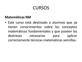 CURSOS
Matemáticas NM
• Este curso está destinado a alumnos que ya
tienen conocimientos sobre los conceptos
matemáticos fundamentales y que poseen las
destrezas
necesarias
para
aplicar
correctamente técnicas matemáticas sencillas.

 