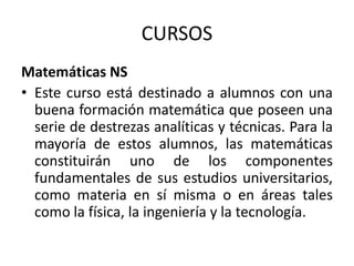CURSOS
Matemáticas NS
• Este curso está destinado a alumnos con una
buena formación matemática que poseen una
serie de destrezas analíticas y técnicas. Para la
mayoría de estos alumnos, las matemáticas
constituirán uno de los componentes
fundamentales de sus estudios universitarios,
como materia en sí misma o en áreas tales
como la física, la ingeniería y la tecnología.

 